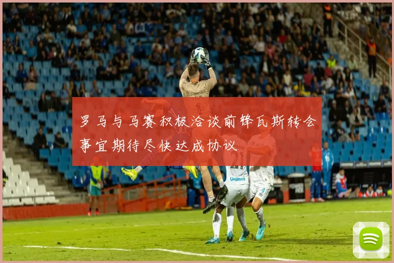 罗马与马赛积极洽谈前锋瓦斯转会事宜期待尽快达成协议