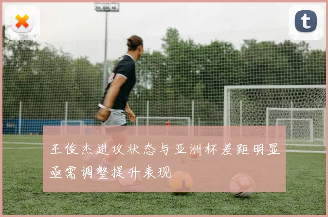王俊杰进攻状态与亚洲杯差距明显亟需调整提升表现