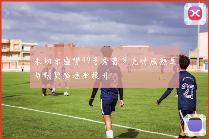 米切尔盛赞49号秀普罗克特成熟度与默契感逐渐提升