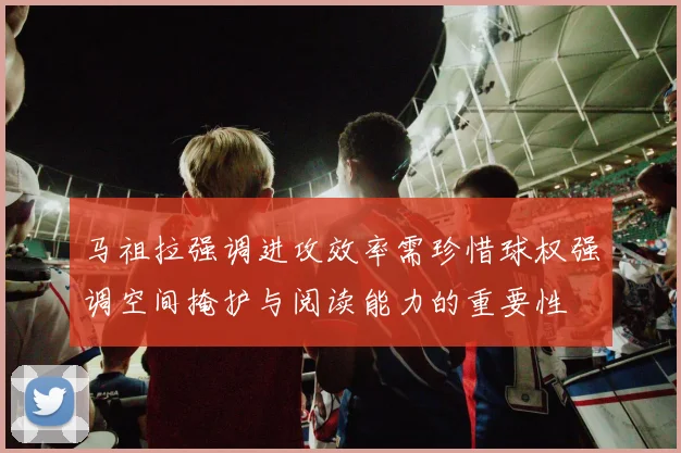马祖拉强调进攻效率需珍惜球权强调空间掩护与阅读能力的重要性