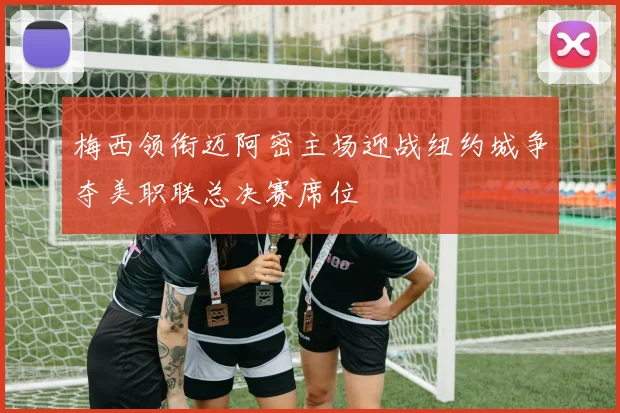 梅西领衔迈阿密主场迎战纽约城争夺美职联总决赛席位