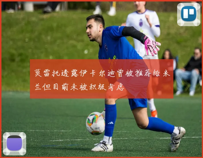 莫雷托透露伊卡尔迪曾被推荐给米兰但目前未被积极考虑