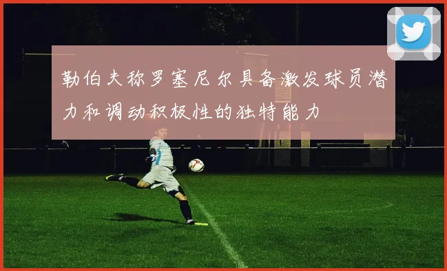 勒伯夫称罗塞尼尔具备激发球员潜力和调动积极性的独特能力