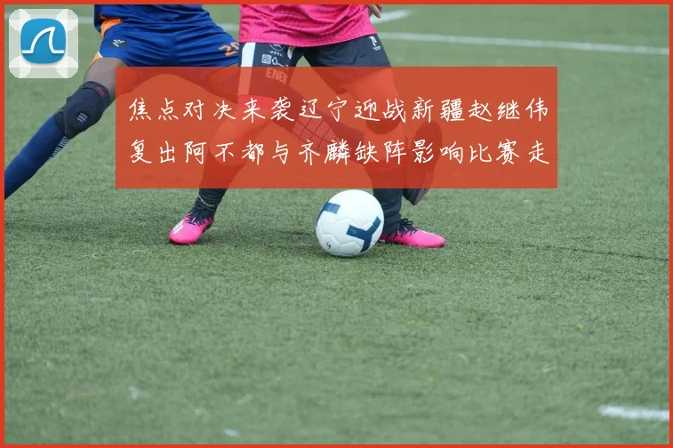 焦点对决来袭辽宁迎战新疆赵继伟复出阿不都与齐麟缺阵影响比赛走势