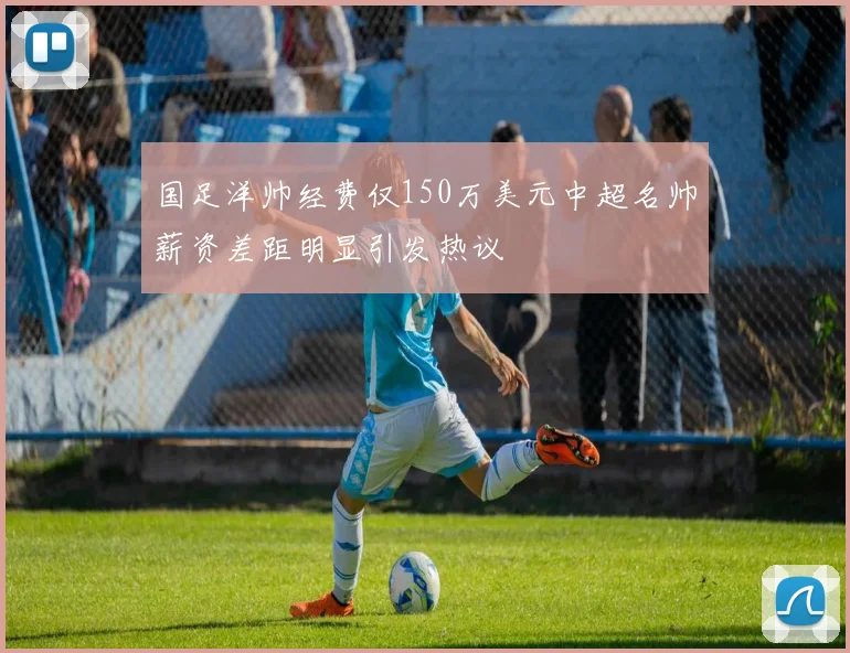 国足洋帅经费仅150万美元中超名帅薪资差距明显引发热议