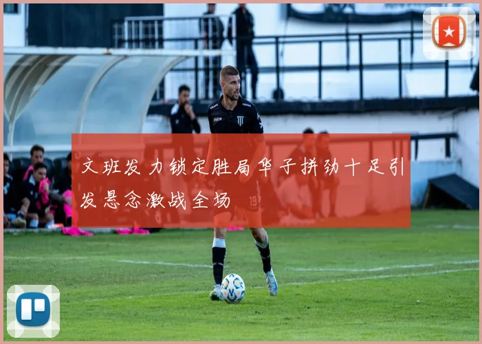 文班发力锁定胜局华子拼劲十足引发悬念激战全场