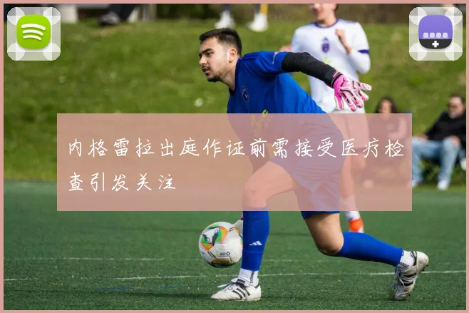 内格雷拉出庭作证前需接受医疗检查引发关注