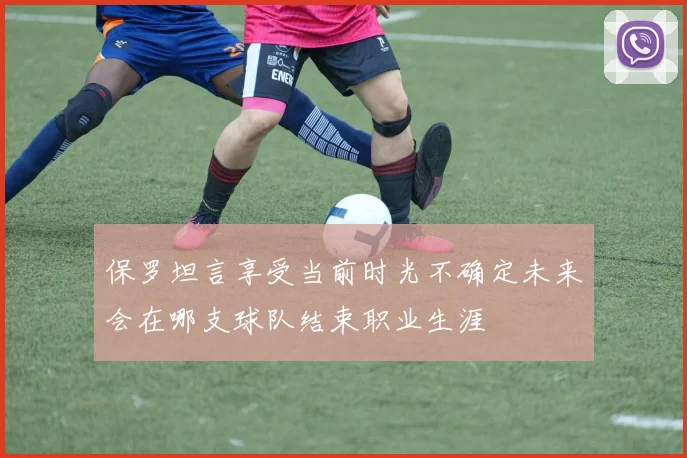 保罗坦言享受当前时光不确定未来会在哪支球队结束职业生涯