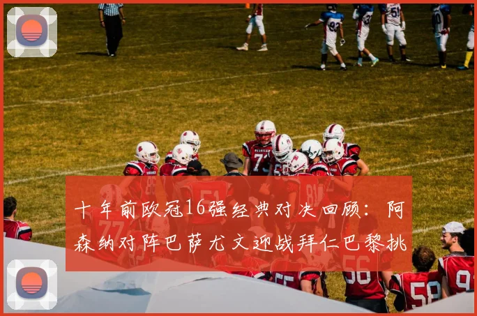 十年前欧冠16强经典对决回顾：阿森纳对阵巴萨尤文迎战拜仁巴黎挑战切尔西
