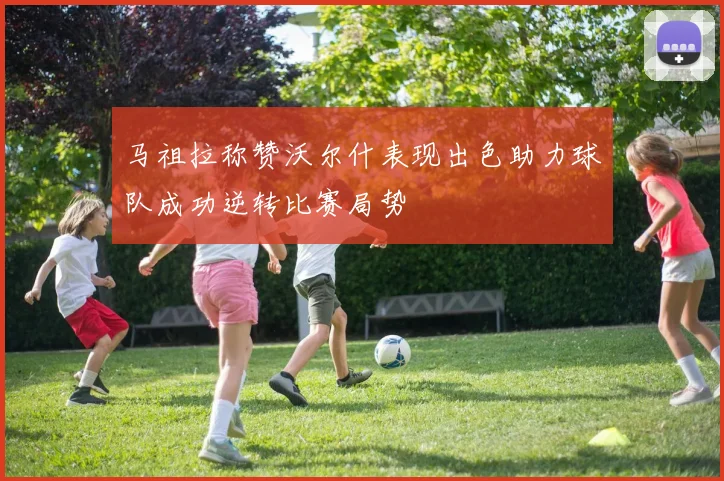 马祖拉称赞沃尔什表现出色助力球队成功逆转比赛局势