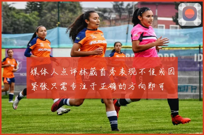 媒体人点评林葳首秀表现不佳或因紧张只需专注于正确的方向即可