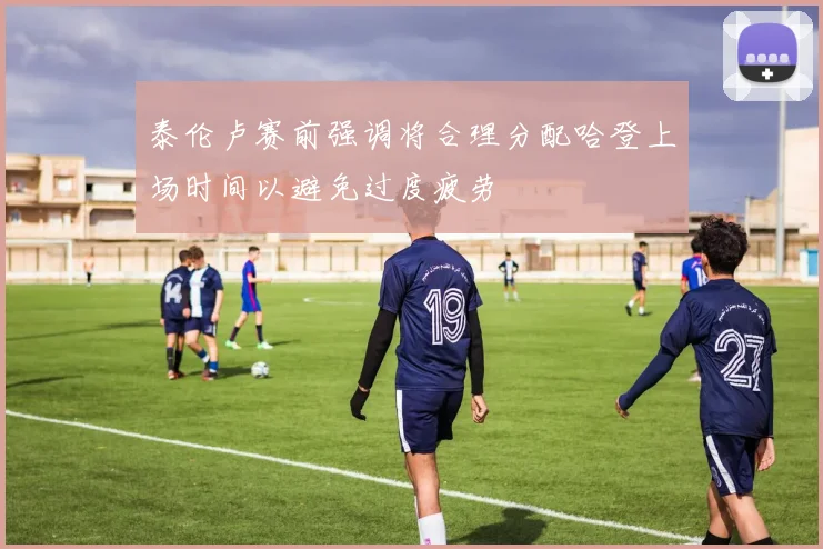 泰伦卢赛前强调将合理分配哈登上场时间以避免过度疲劳