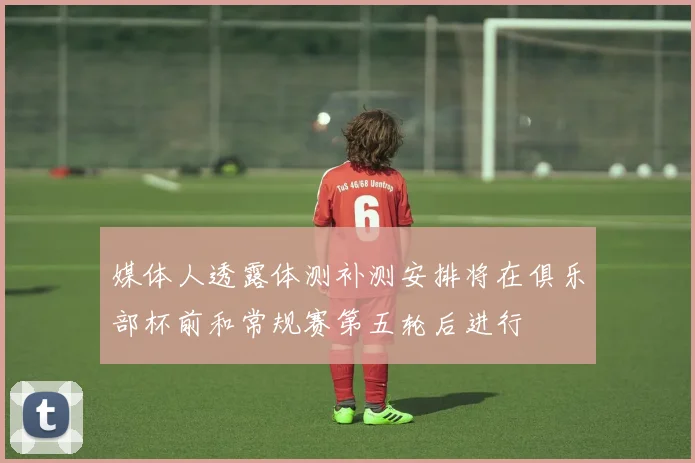媒体人透露体测补测安排将在俱乐部杯前和常规赛第五轮后进行