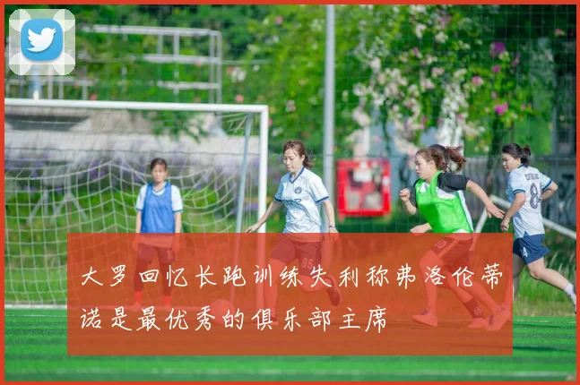 大罗回忆长跑训练失利称弗洛伦蒂诺是最优秀的俱乐部主席