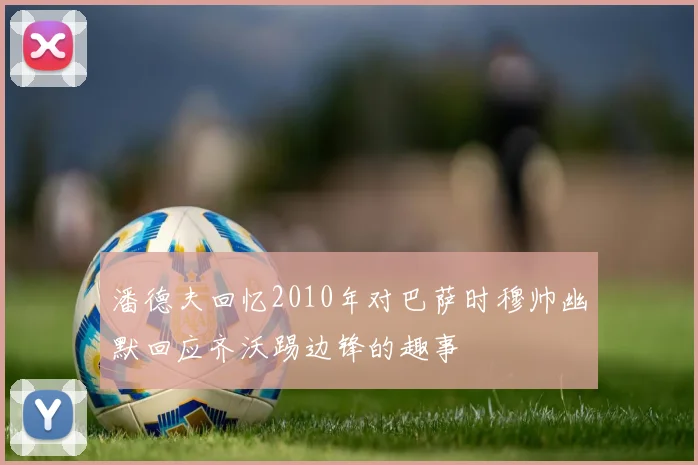 潘德夫回忆2010年对巴萨时穆帅幽默回应齐沃踢边锋的趣事