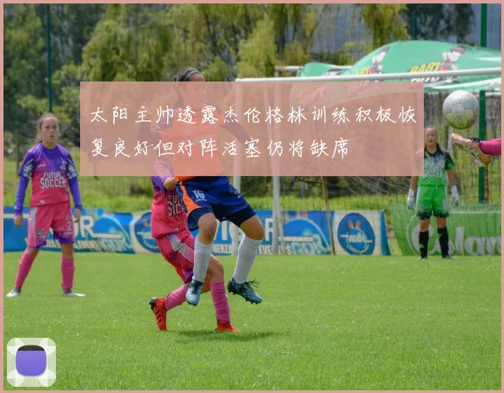 太阳主帅透露杰伦格林训练积极恢复良好但对阵活塞仍将缺席