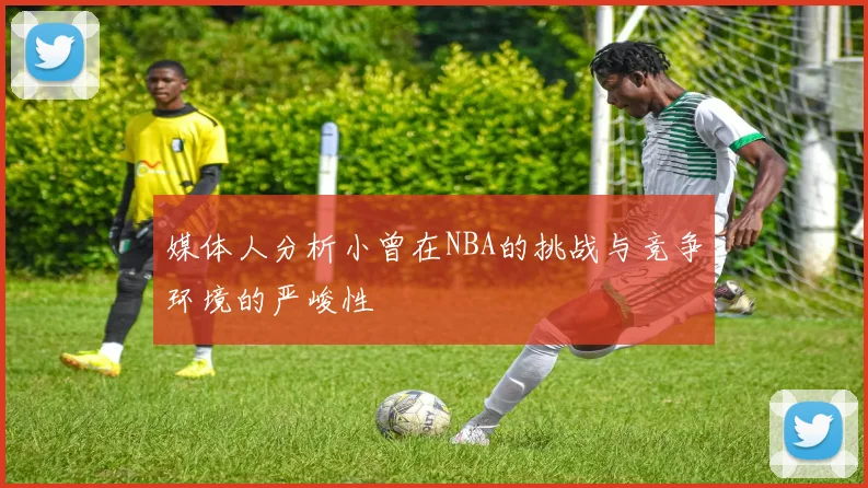 媒体人分析小曾在NBA的挑战与竞争环境的严峻性