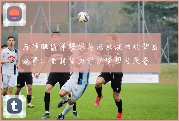 万项晒留洋踢球与记功证书的背后故事：坚持努力守护梦想与荣誉